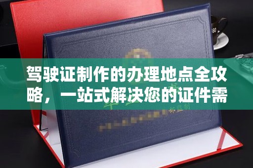 新华驾驶证制作的办理地点全攻略，一站式解决您的证件需求