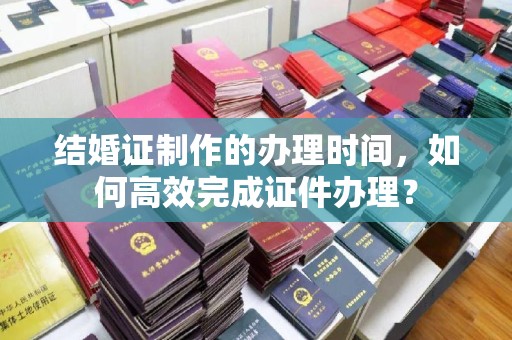 新华结婚证制作的办理时间，如何高效完成证件办理？