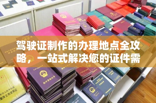 新华驾驶证制作的办理地点全攻略，一站式解决您的证件需求