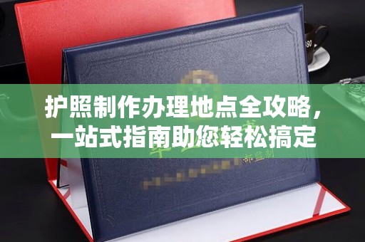 新华护照制作办理地点全攻略，一站式指南助您轻松搞定